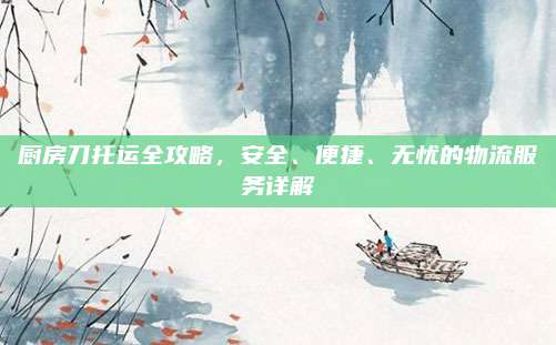 廚房刀托運全攻略,，安全、便捷,、無憂的物流服務(wù)詳解