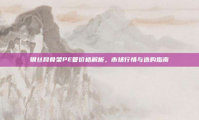 鋼絲網(wǎng)骨架PE管價格解析,，市場行情與選購指南