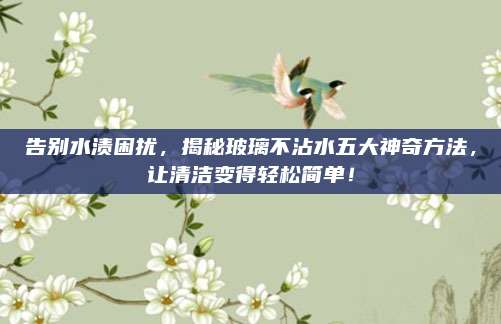 告別水漬困擾,，揭秘玻璃不沾水五大神奇方法，讓清潔變得輕松簡單,！
