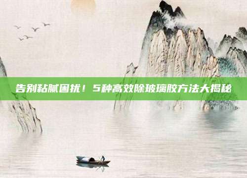 告別粘膩困擾！5種高效除玻璃膠方法大揭秘