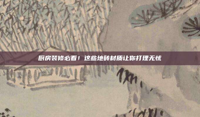 廚房裝修必看,！這些地磚材質(zhì)讓你打理無憂