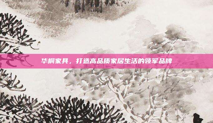 華桐家具，打造高品質(zhì)家居生活的領(lǐng)軍品牌
