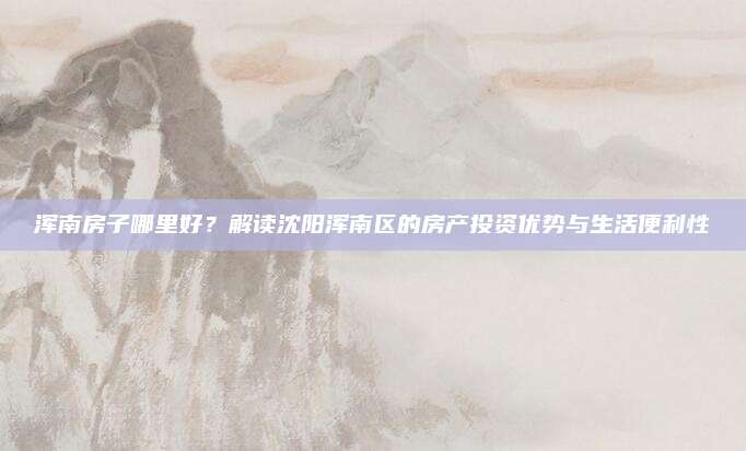 渾南房子哪里好,？解讀沈陽渾南區(qū)的房產(chǎn)投資優(yōu)勢與生活便利性
