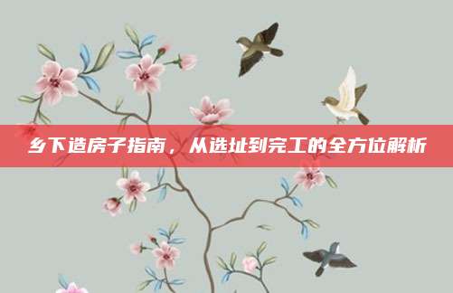 鄉(xiāng)下造房子指南,，從選址到完工的全方位解析