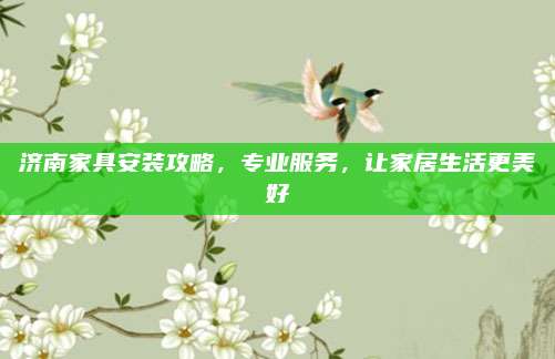 濟南家具安裝攻略,，專業(yè)服務(wù)，讓家居生活更美好