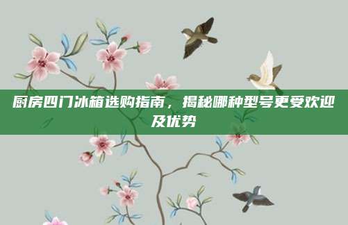 廚房四門冰箱選購指南,，揭秘哪種型號更受歡迎及優(yōu)勢