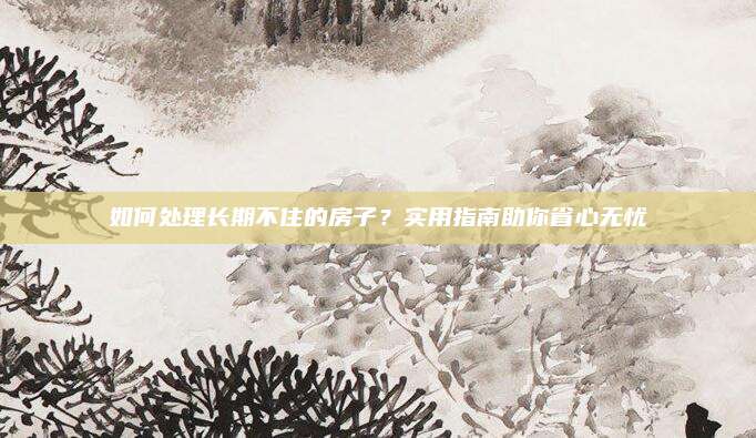 如何處理長期不住的房子,？實(shí)用指南助你省心無憂