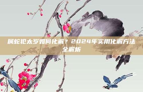 屬蛇犯太歲如何化解,？2024年實(shí)用化解方法全解析