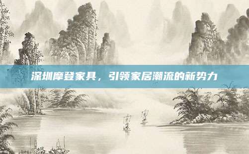 深圳摩登家具,，引領(lǐng)家居潮流的新勢力