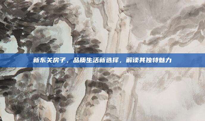 新東關(guān)房子,，品質(zhì)生活新選擇，解讀其獨(dú)特魅力
