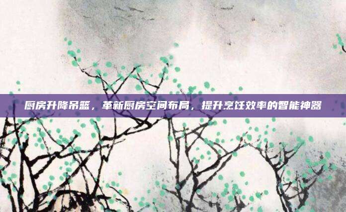 廚房升降吊籃，革新廚房空間布局,，提升烹飪效率的智能神器