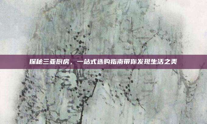 探秘三亞廚房，一站式選購(gòu)指南帶你發(fā)現(xiàn)生活之美