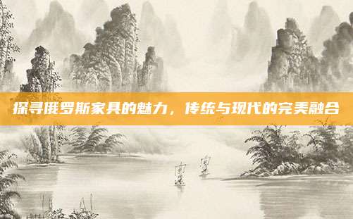 探尋俄羅斯家具的魅力,，傳統(tǒng)與現(xiàn)代的完美融合