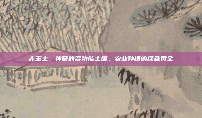 赤玉土，神奇的多功能土壤,，農(nóng)業(yè)種植的綠色黃金