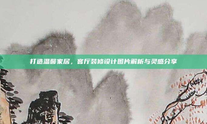 打造溫馨家居,，客廳裝修設(shè)計圖片解析與靈感分享