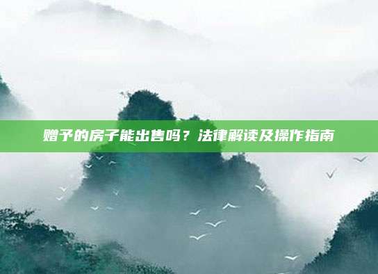 贈予的房子能出售嗎？法律解讀及操作指南