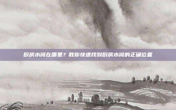 廚房水閥在哪里,？教你快速找到廚房水閥的正確位置