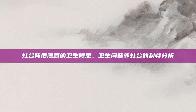 灶臺背后隱藏的衛(wèi)生隱患，衛(wèi)生間緊鄰灶臺的利弊分析