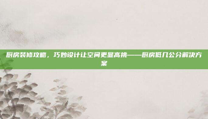 廚房裝修攻略,，巧妙設(shè)計讓空間更顯高挑——廚房低幾公分解決方案