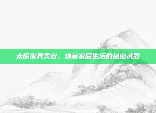 太原家具美容,，煥新家居生活的秘密武器