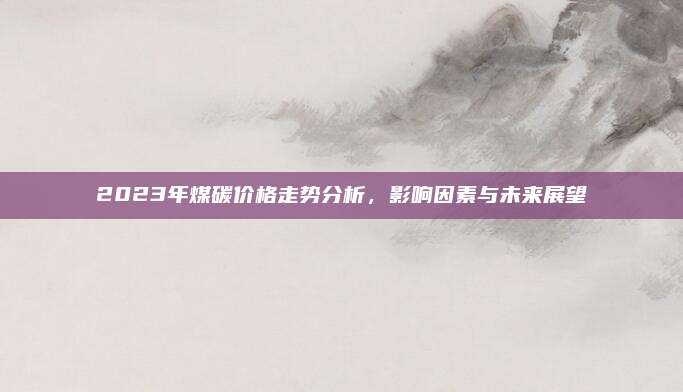 2023年煤碳價格走勢分析，影響因素與未來展望