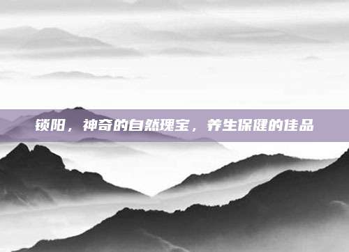 鎖陽(yáng),，神奇的自然瑰寶，養(yǎng)生保健的佳品
