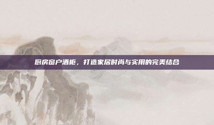廚房窗戶(hù)酒柜,，打造家居時(shí)尚與實(shí)用的完美結(jié)合