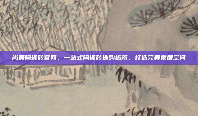 尚美陶瓷磚官網(wǎng)，一站式陶瓷磚選購指南,，打造完美家居空間