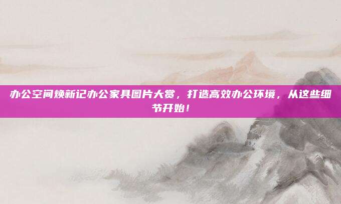 辦公空間煥新記辦公家具圖片大賞,，打造高效辦公環(huán)境，從這些細(xì)節(jié)開始,！