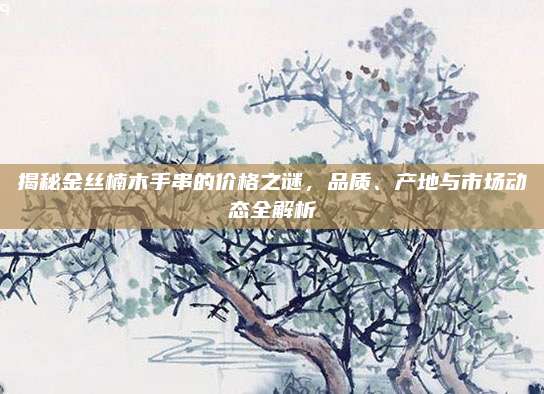 揭秘金絲楠木手串的價(jià)格之謎，品質(zhì),、產(chǎn)地與市場(chǎng)動(dòng)態(tài)全解析