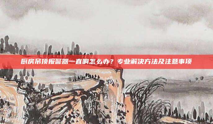 廚房吊頂報(bào)警器一直響怎么辦,？專業(yè)解決方法及注意事項(xiàng)