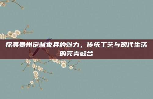 探尋貴州定制家具的魅力,，傳統(tǒng)工藝與現(xiàn)代生活的完美融合