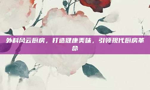 外科風(fēng)云廚房,，打造健康美味,，引領(lǐng)現(xiàn)代廚房革命
