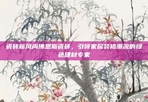 瓷磚新風(fēng)尚佛恩斯瓷磚，引領(lǐng)家居裝修潮流的綠色建材專家