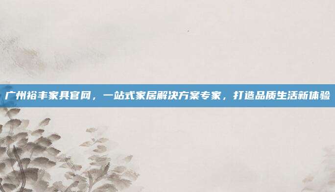 廣州裕豐家具官網(wǎng)，一站式家居解決方案專家,，打造品質(zhì)生活新體驗