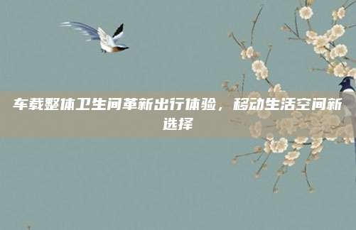 車載整體衛(wèi)生間革新出行體驗(yàn)，移動生活空間新選擇