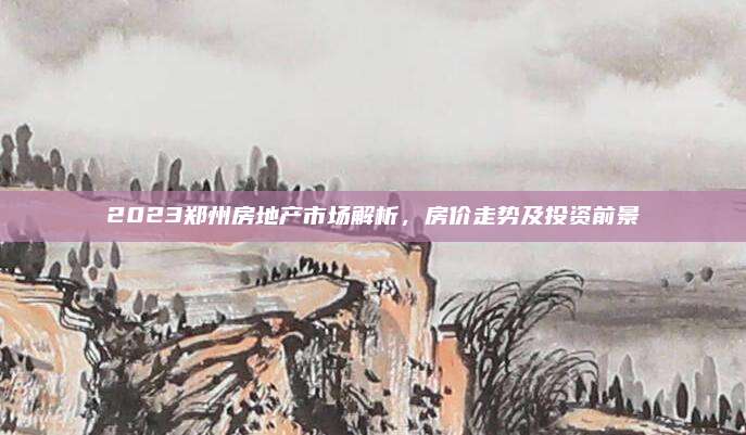 2023鄭州房地產(chǎn)市場解析，房價(jià)走勢及投資前景