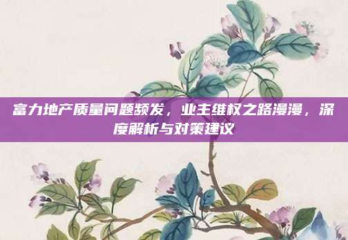 富力地產(chǎn)質(zhì)量問題頻發(fā),，業(yè)主維權(quán)之路漫漫,，深度解析與對策建議
