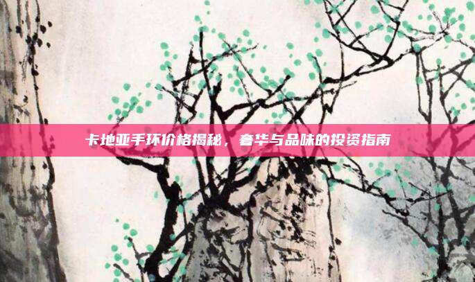 卡地亞手環(huán)價(jià)格揭秘，奢華與品味的投資指南
