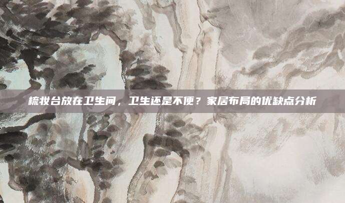 梳妝臺放在衛(wèi)生間,，衛(wèi)生還是不便？家居布局的優(yōu)缺點(diǎn)分析