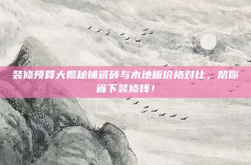 裝修預(yù)算大揭秘鋪瓷磚與木地板價格對比,，幫你省下裝修錢！