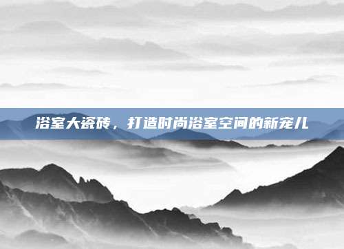 浴室大瓷磚，打造時尚浴室空間的新寵兒