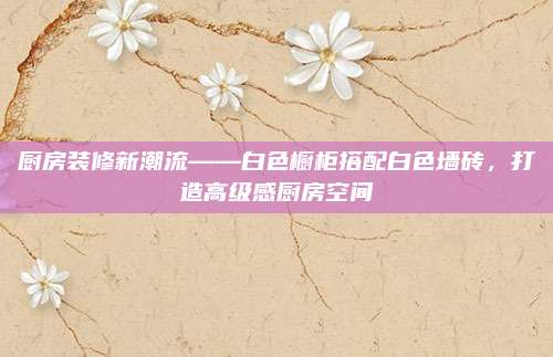 廚房裝修新潮流——白色櫥柜搭配白色墻磚,，打造高級感廚房空間