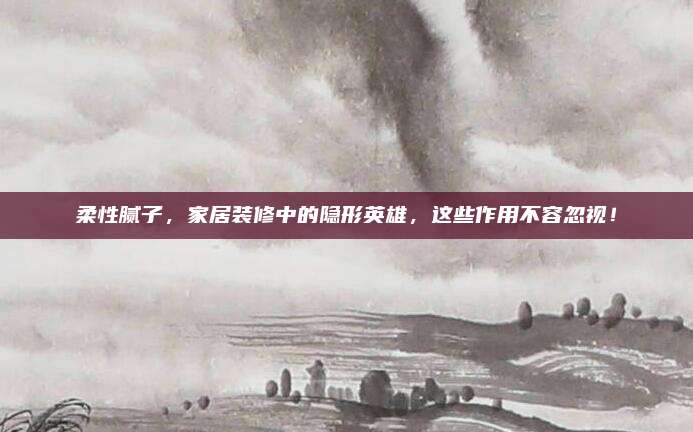 柔性膩?zhàn)樱揖友b修中的隱形英雄,，這些作用不容忽視,！