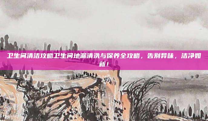 衛(wèi)生間清潔攻略衛(wèi)生間地漏清洗與保養(yǎng)全攻略,，告別異味,，潔凈如新！