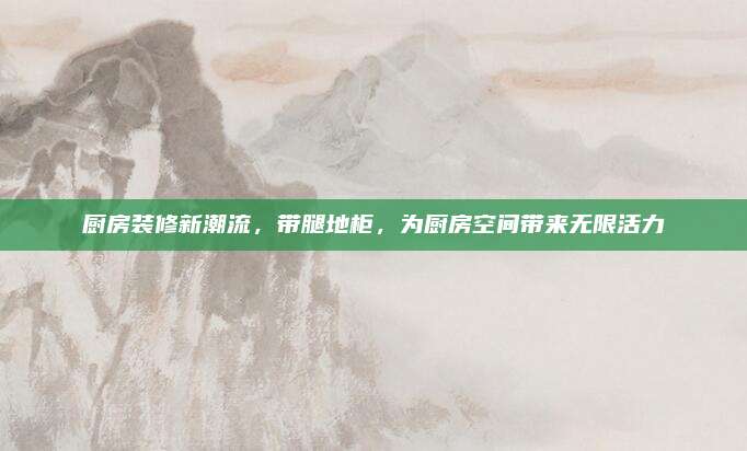 廚房裝修新潮流,，帶腿地柜,，為廚房空間帶來無限活力