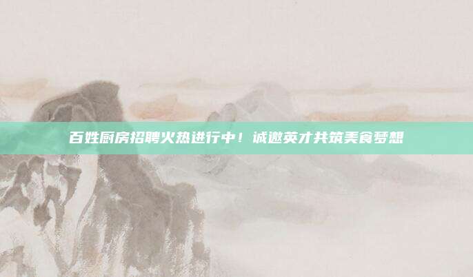 百姓廚房招聘火熱進(jìn)行中！誠(chéng)邀英才共筑美食夢(mèng)想