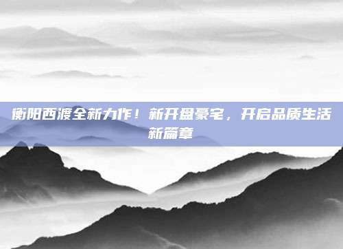 衡陽西渡全新力作！新開盤豪宅，開啟品質生活新篇章