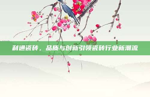 利通瓷磚,，品質與創(chuàng)新引領瓷磚行業(yè)新潮流