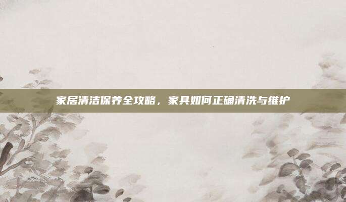 家居清潔保養(yǎng)全攻略,，家具如何正確清洗與維護